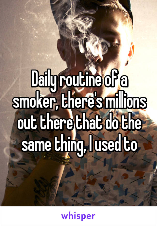 Daily routine of a smoker, there's millions out there that do the same thing, I used to