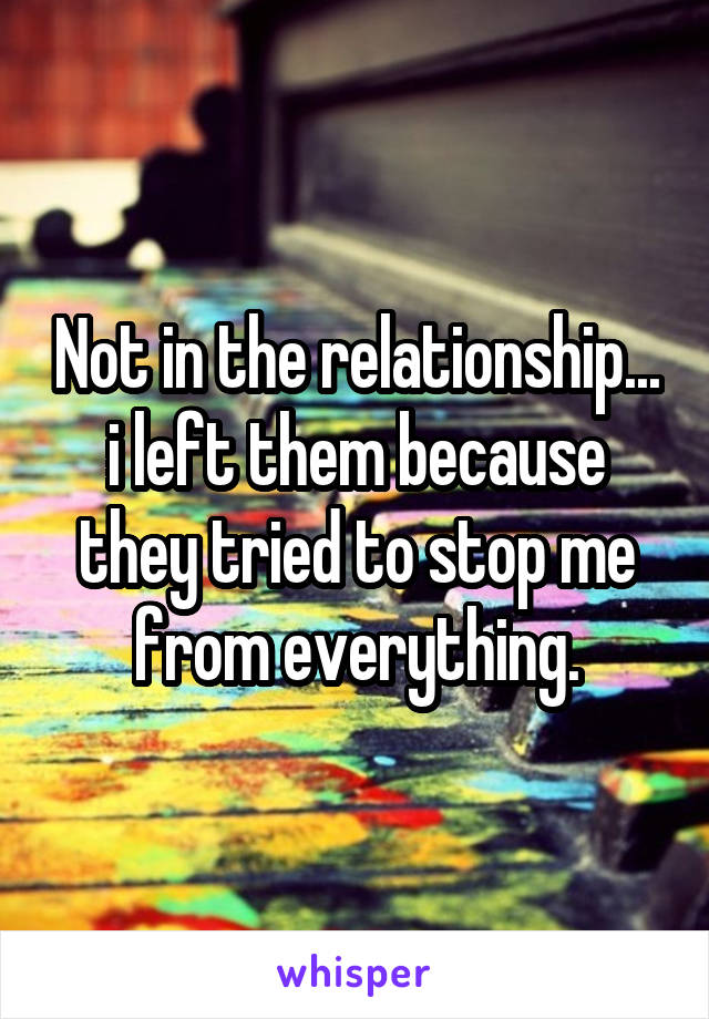 Not in the relationship... i left them because they tried to stop me from everything.