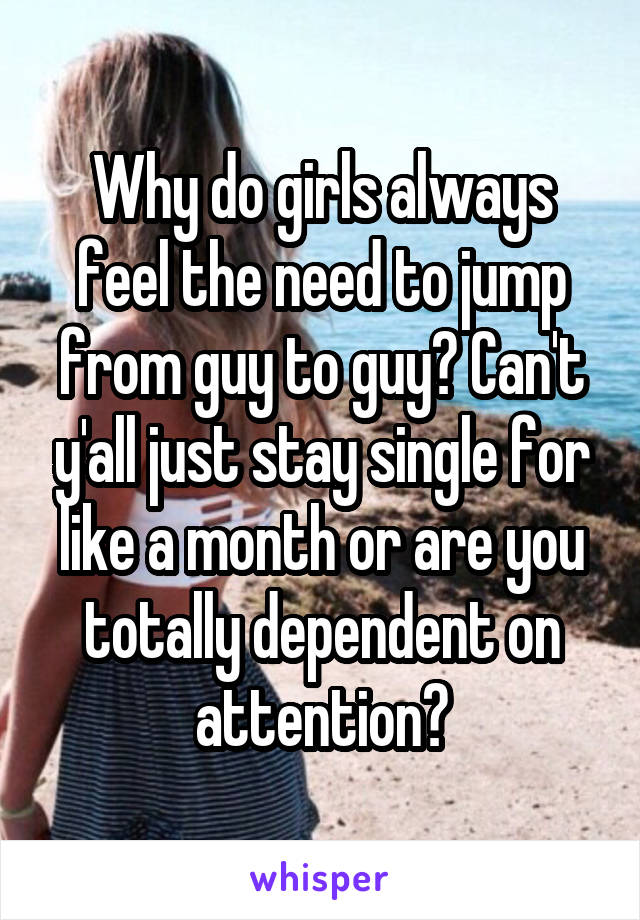 Why do girls always feel the need to jump from guy to guy? Can't y'all just stay single for like a month or are you totally dependent on attention?