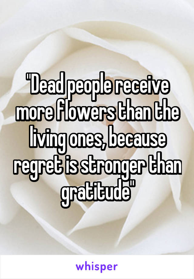 "Dead people receive more flowers than the living ones, because regret is stronger than gratitude"