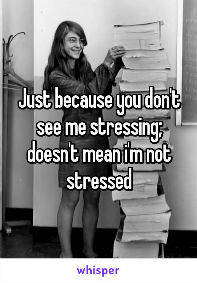 Just because you don't see me stressing; doesn't mean i'm not stressed