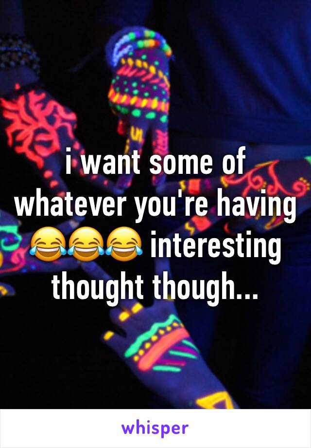 i want some of whatever you're having 😂😂😂 interesting thought though...