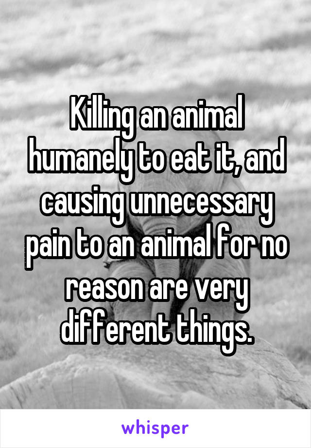 Killing an animal humanely to eat it, and causing unnecessary pain to an animal for no reason are very different things.