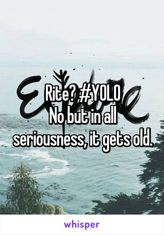 Rite? #YOLO
No but in all seriousness, it gets old.