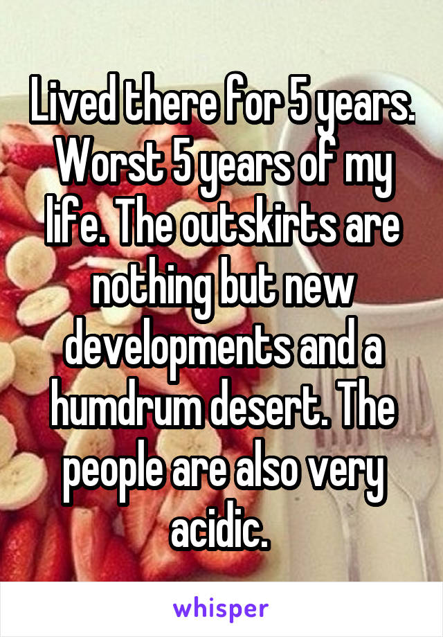Lived there for 5 years. Worst 5 years of my life. The outskirts are nothing but new developments and a humdrum desert. The people are also very acidic. 