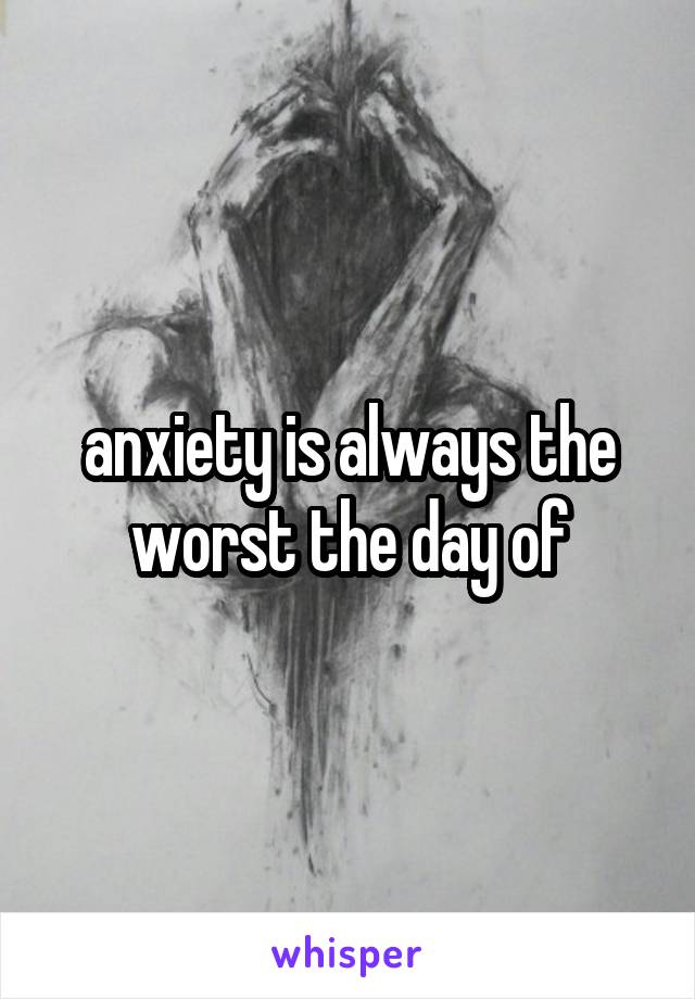 anxiety is always the worst the day of