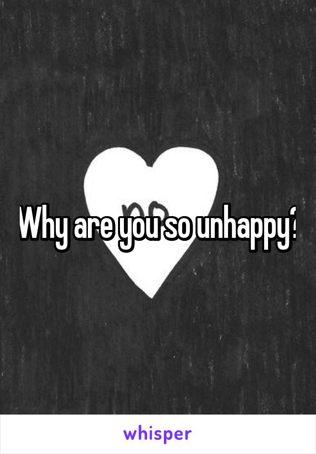 Why are you so unhappy?