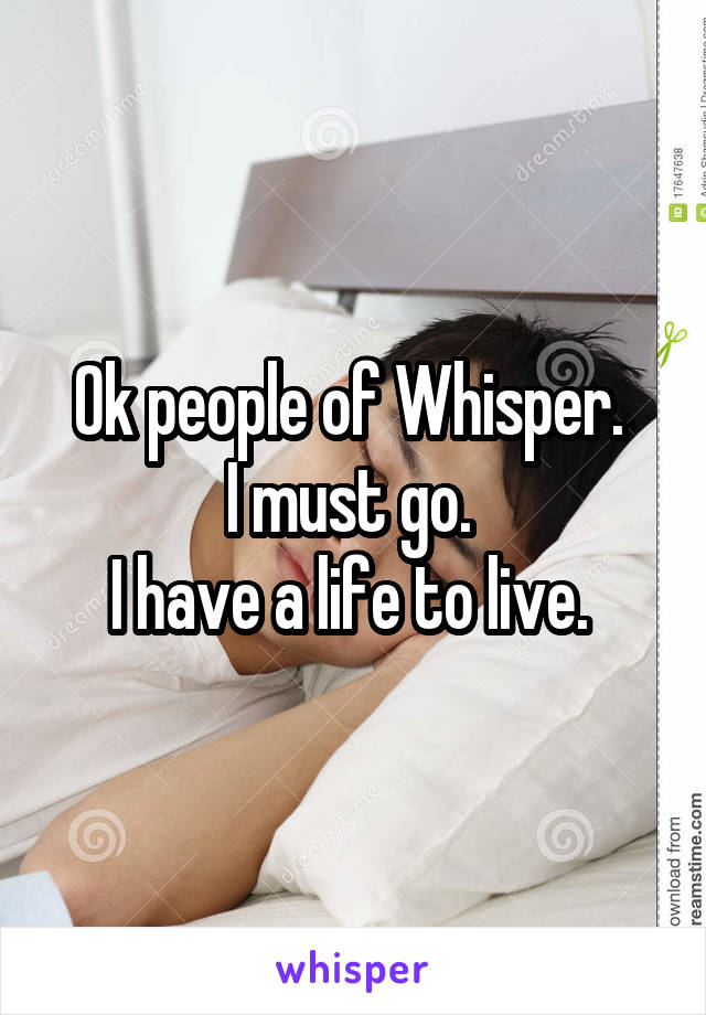 Ok people of Whisper. 
I must go. 
I have a life to live. 