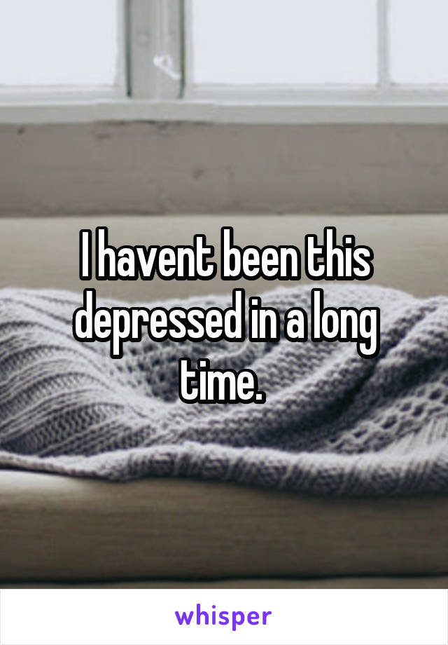 I havent been this depressed in a long time. 