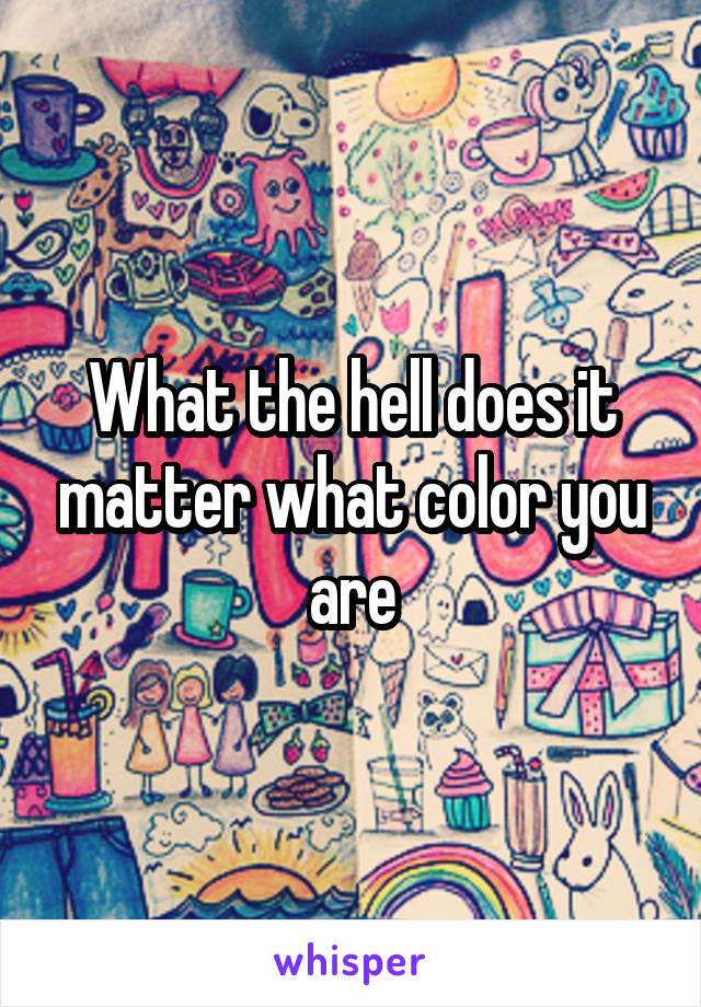 What the hell does it matter what color you are