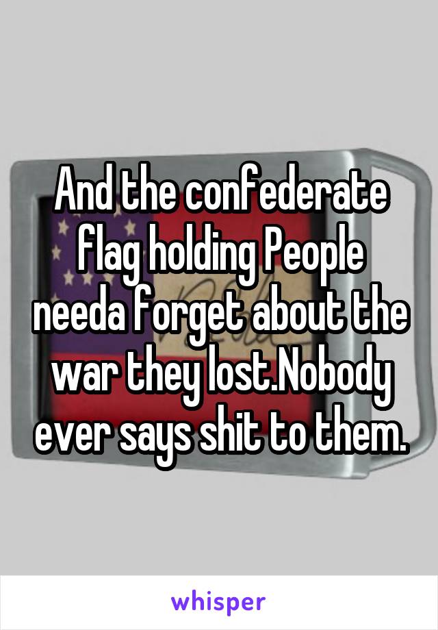 And the confederate flag holding People needa forget about the war they lost.Nobody ever says shit to them.