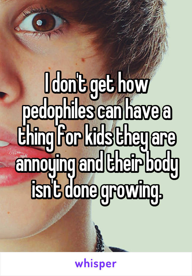 I don't get how pedophiles can have a thing for kids they are annoying and their body isn't done growing.