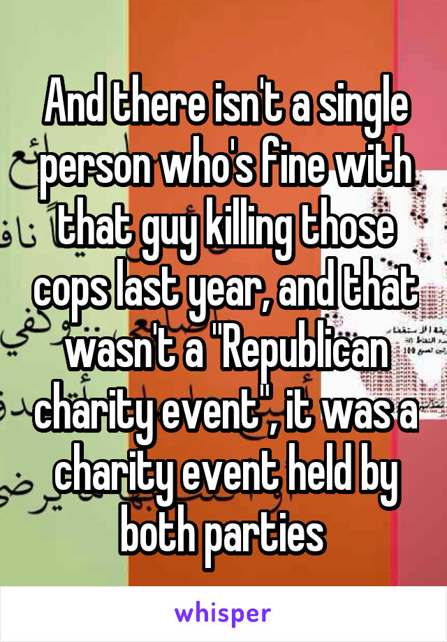 And there isn't a single person who's fine with that guy killing those cops last year, and that wasn't a "Republican charity event", it was a charity event held by both parties 