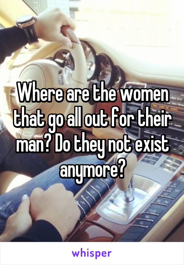 Where are the women that go all out for their man? Do they not exist anymore?