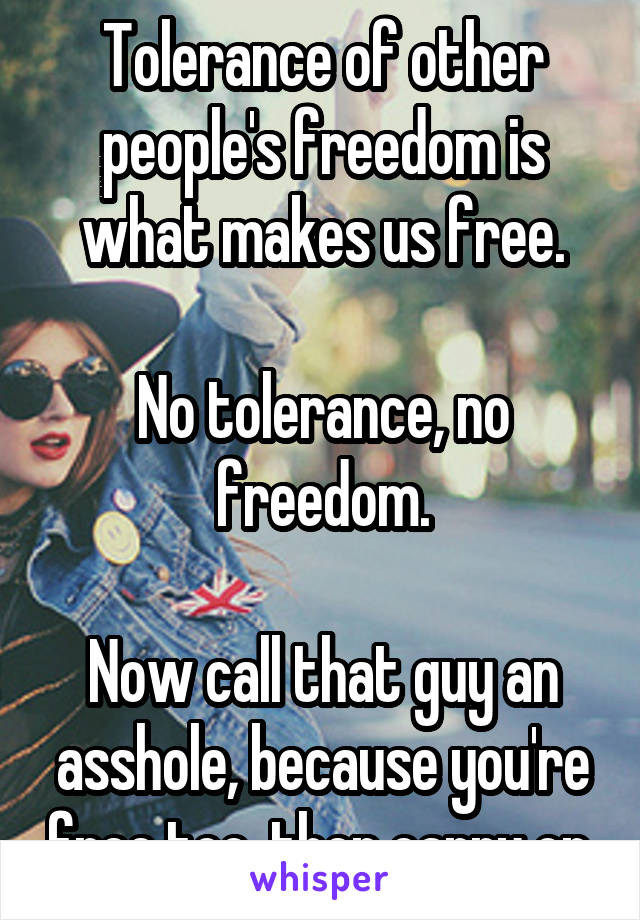 Tolerance of other people's freedom is what makes us free.

No tolerance, no freedom.

Now call that guy an asshole, because you're free too, then carry on.