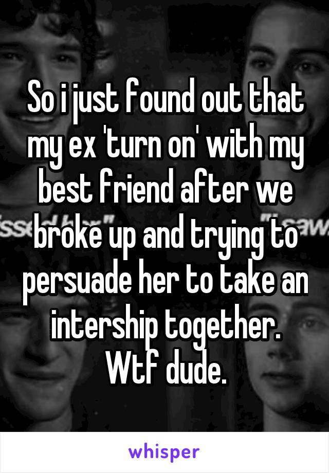 So i just found out that my ex 'turn on' with my best friend after we broke up and trying to persuade her to take an intership together. Wtf dude.