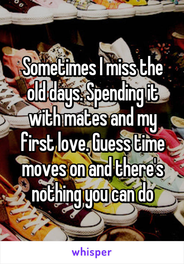 Sometimes I miss the old days. Spending it with mates and my first love. Guess time moves on and there's nothing you can do