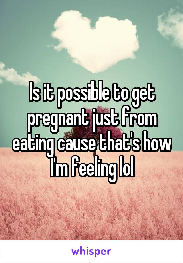 Is it possible to get pregnant just from eating cause that's how I'm feeling lol