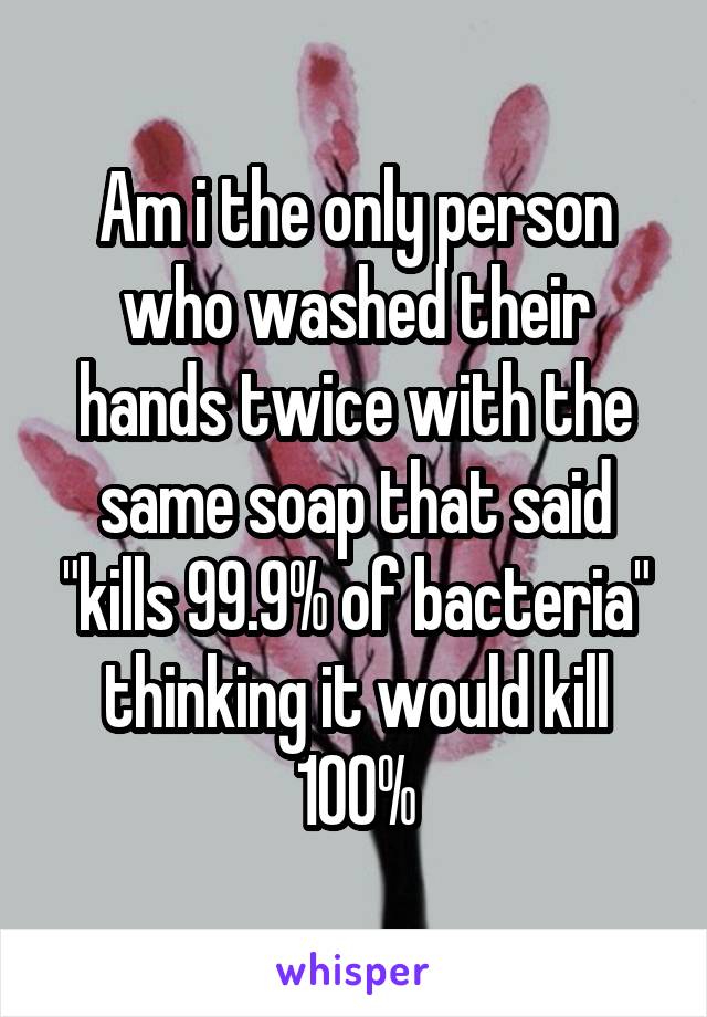 Am i the only person who washed their hands twice with the same soap that said "kills 99.9% of bacteria" thinking it would kill 100%