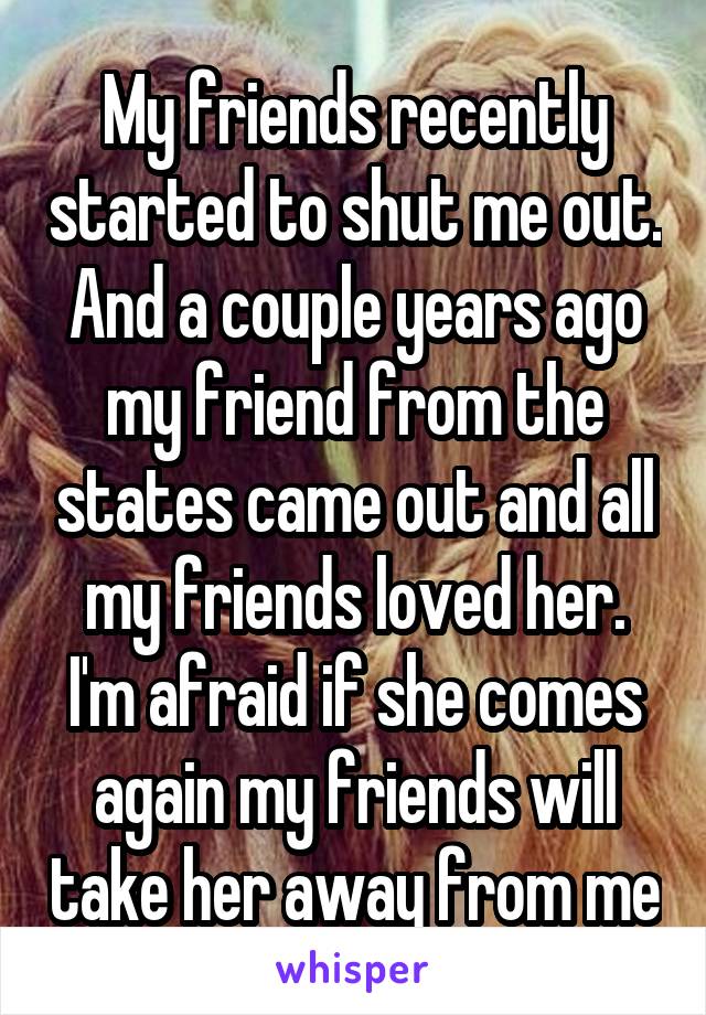 My friends recently started to shut me out. And a couple years ago my friend from the states came out and all my friends loved her. I'm afraid if she comes again my friends will take her away from me