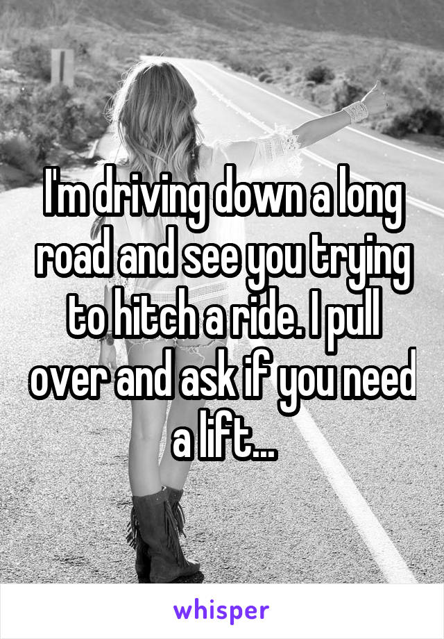 I'm driving down a long road and see you trying to hitch a ride. I pull over and ask if you need a lift...