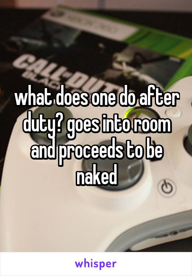 what does one do after duty? goes into room and proceeds to be naked