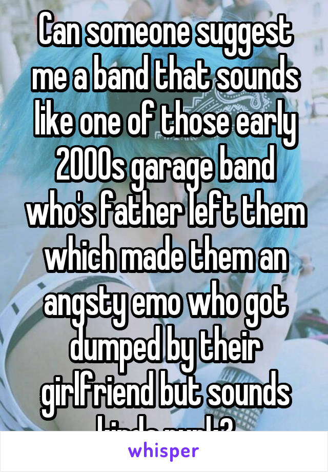 Can someone suggest me a band that sounds like one of those early 2000s garage band who's father left them which made them an angsty emo who got dumped by their girlfriend but sounds kinda punk?