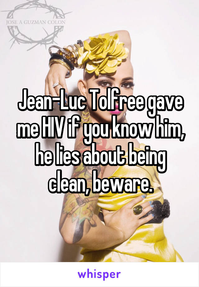 Jean-Luc Tolfree gave me HIV if you know him, he lies about being clean, beware.