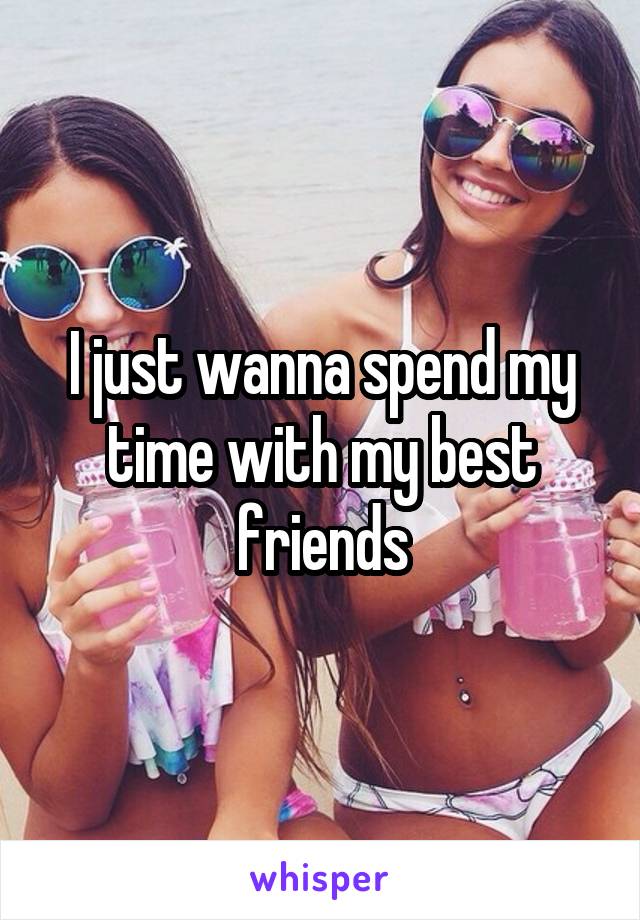 I just wanna spend my time with my best friends