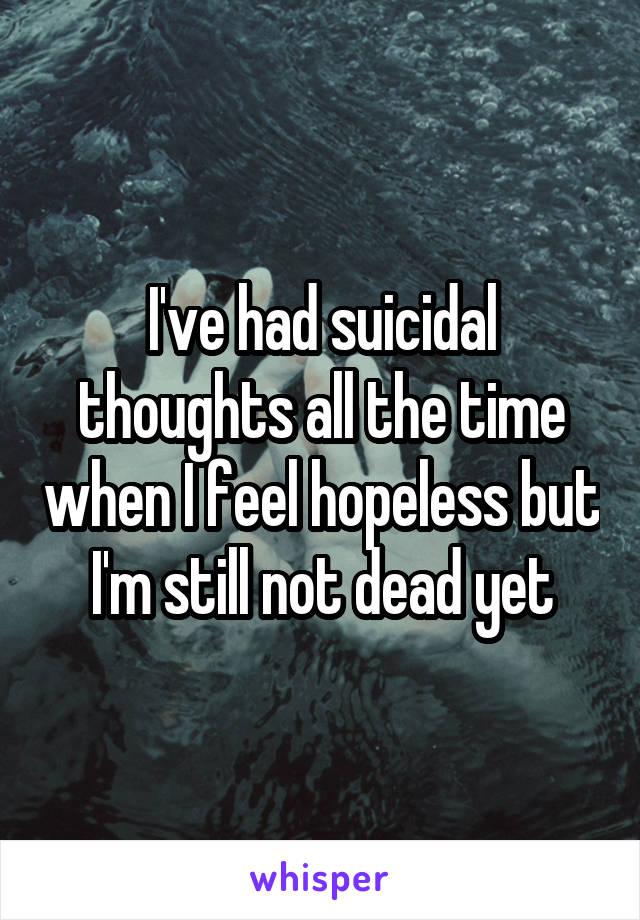 I've had suicidal thoughts all the time when I feel hopeless but I'm still not dead yet