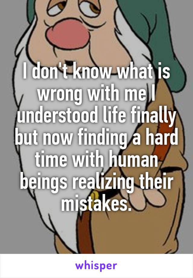 I don't know what is wrong with me I understood life finally but now finding a hard time with human beings realizing their mistakes.