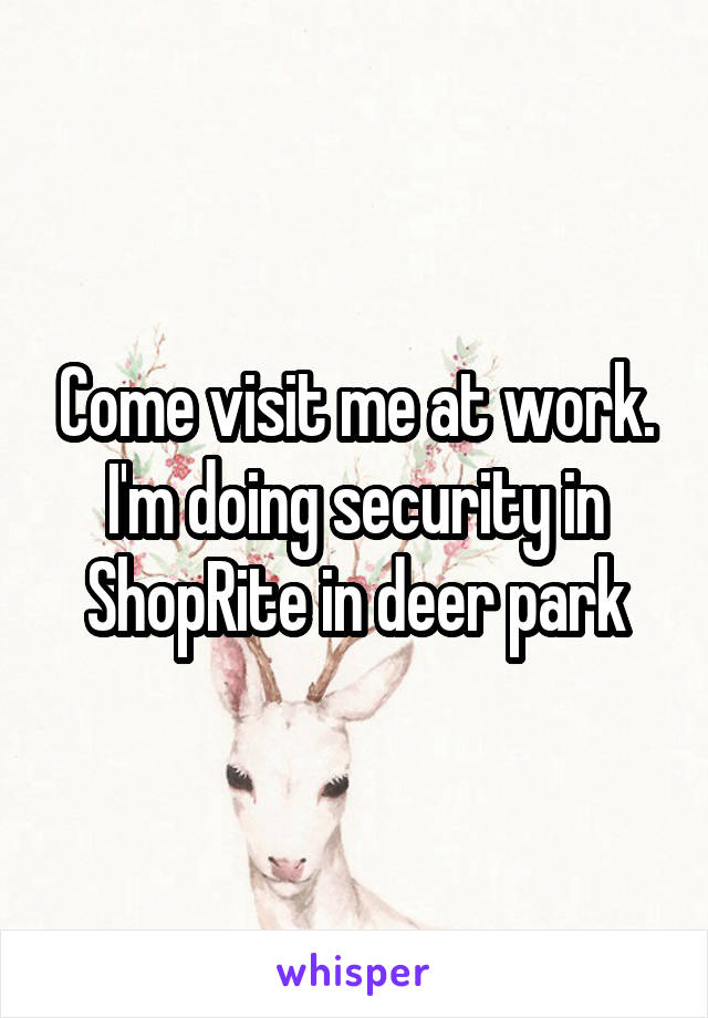 Come visit me at work. I'm doing security in ShopRite in deer park