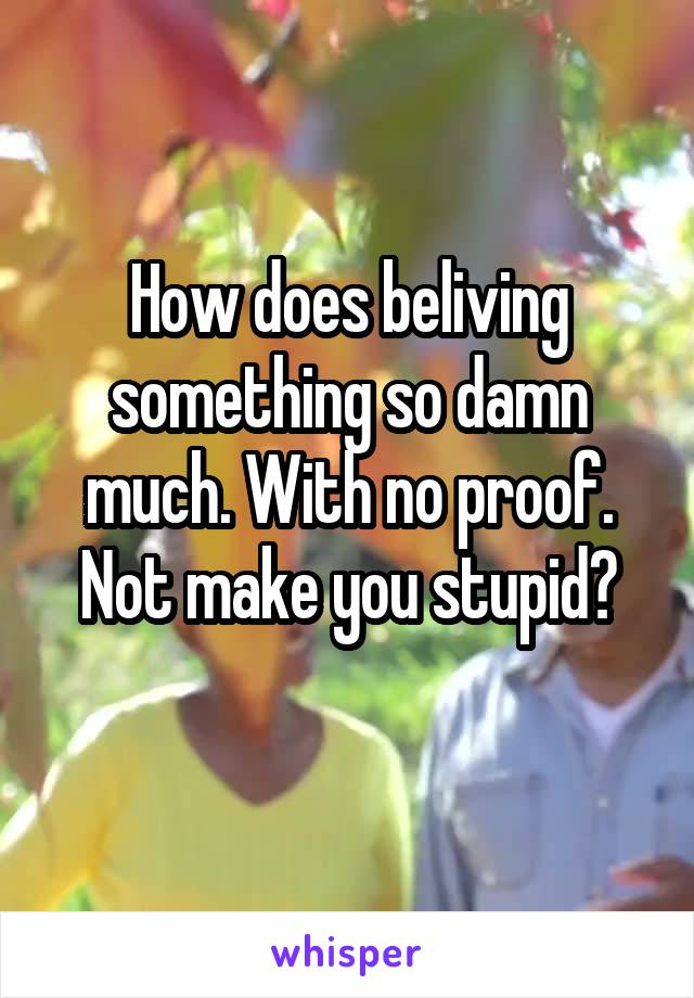 How does beliving something so damn much. With no proof.
Not make you stupid?
