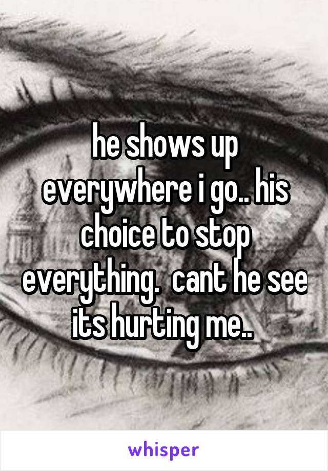 he shows up everywhere i go.. his choice to stop everything.  cant he see its hurting me.. 