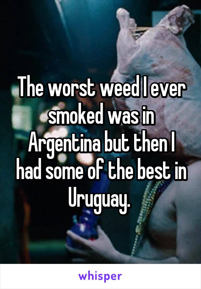 The worst weed I ever smoked was in Argentina but then I had some of the best in Uruguay. 