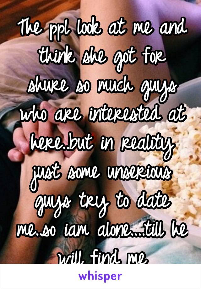 The ppl look at me and think she got for shure so much guys who are interested at here..but in reality just some unserious guys try to date me..so iam alone....till he will find me