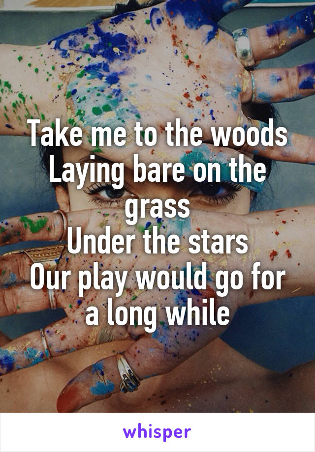 Take me to the woods
Laying bare on the grass
Under the stars
Our play would go for a long while