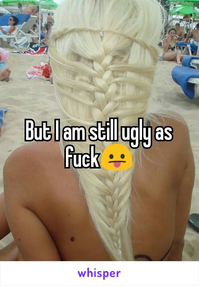 But I am still ugly as fuck😛