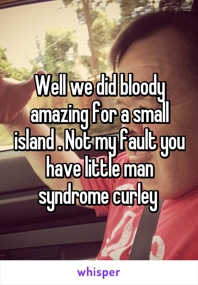 Well we did bloody amazing for a small island . Not my fault you have little man syndrome curley 