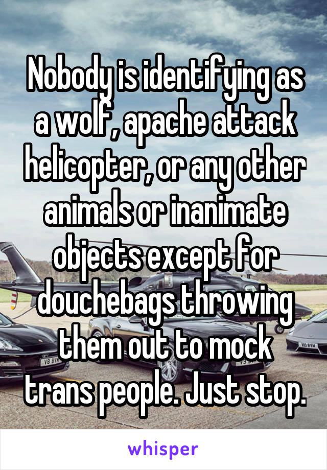 Nobody is identifying as a wolf, apache attack helicopter, or any other animals or inanimate objects except for douchebags throwing them out to mock trans people. Just stop.