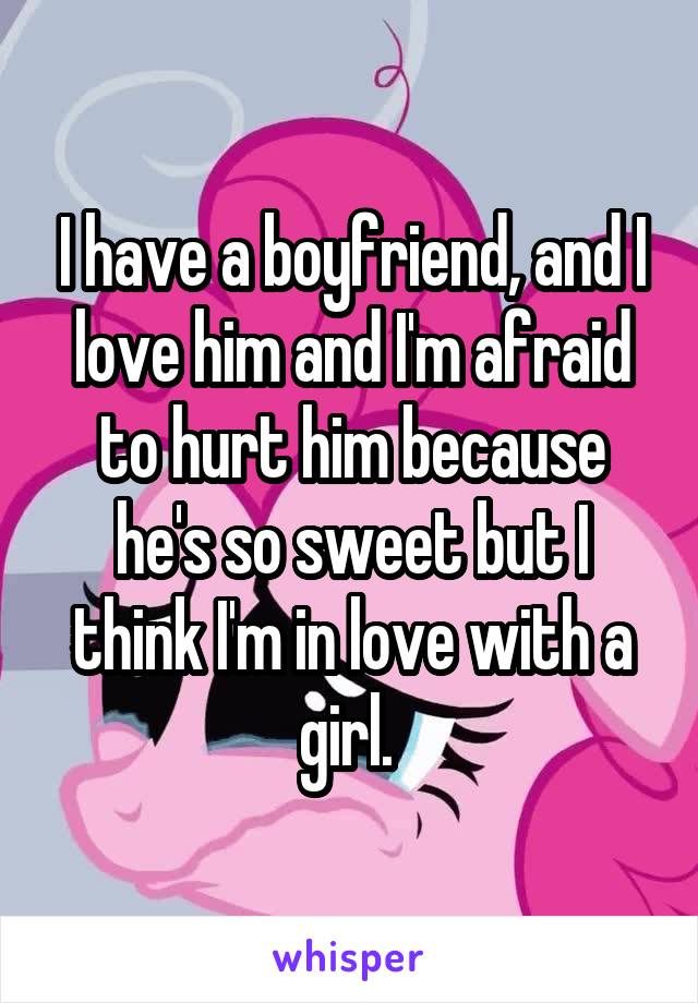 I have a boyfriend, and I love him and I'm afraid to hurt him because he's so sweet but I think I'm in love with a girl. 