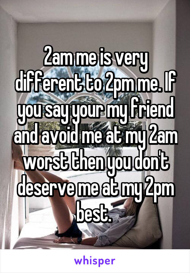 2am me is very different to 2pm me. If you say your my friend and avoid me at my 2am worst then you don't deserve me at my 2pm best. 