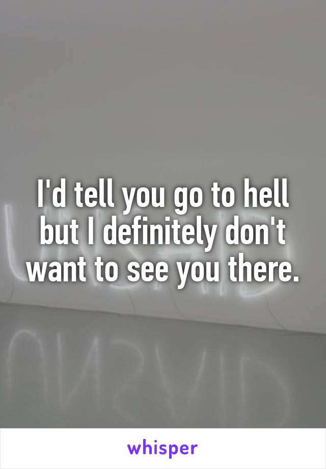 I'd tell you go to hell but I definitely don't want to see you there.