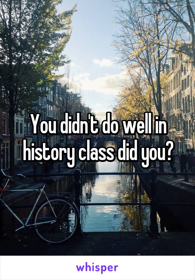You didn't do well in history class did you?
