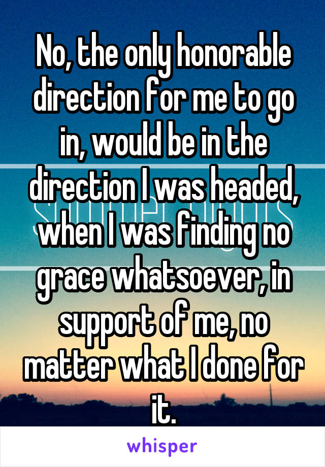 No, the only honorable direction for me to go in, would be in the direction I was headed, when I was finding no grace whatsoever, in support of me, no matter what I done for it.