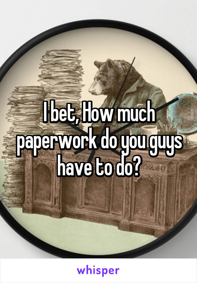 I bet, How much paperwork do you guys have to do?