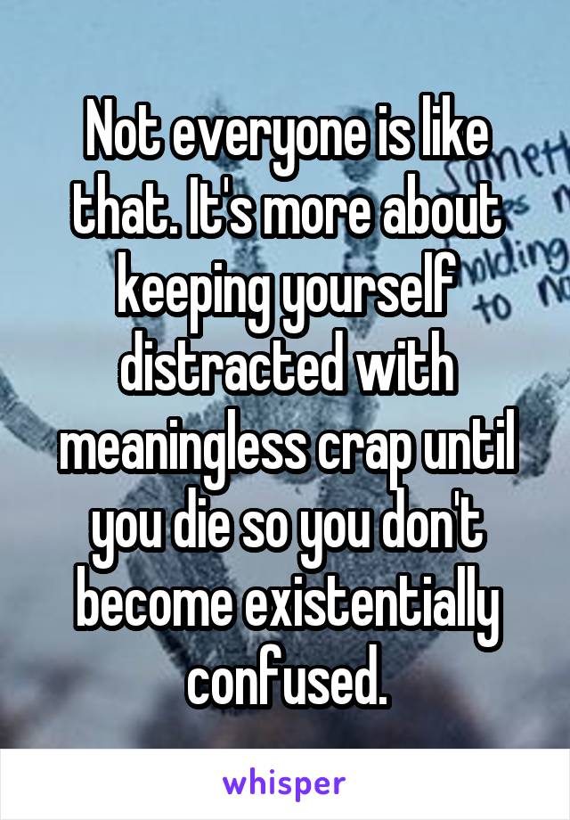 Not everyone is like that. It's more about keeping yourself distracted with meaningless crap until you die so you don't become existentially confused.