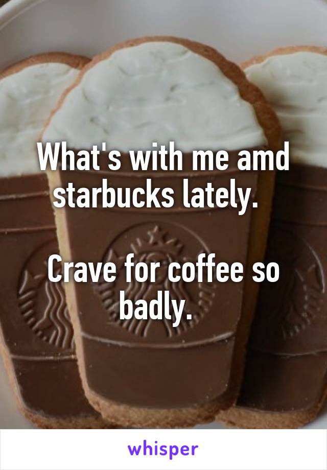 What's with me amd starbucks lately.  

Crave for coffee so badly.  