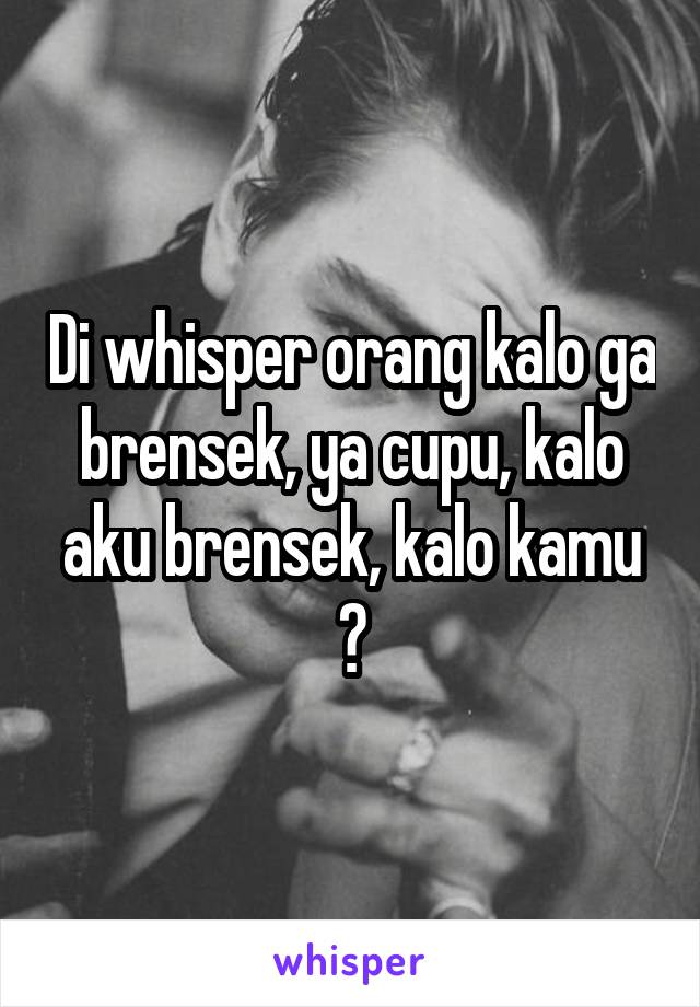 Di whisper orang kalo ga brensek, ya cupu, kalo aku brensek, kalo kamu ?