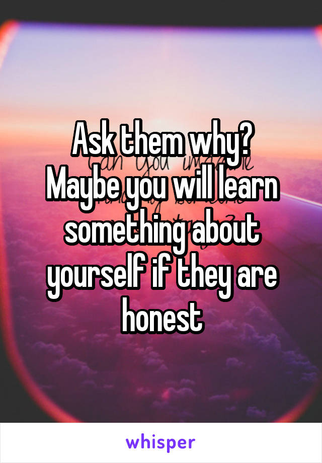 Ask them why?
Maybe you will learn something about yourself if they are honest